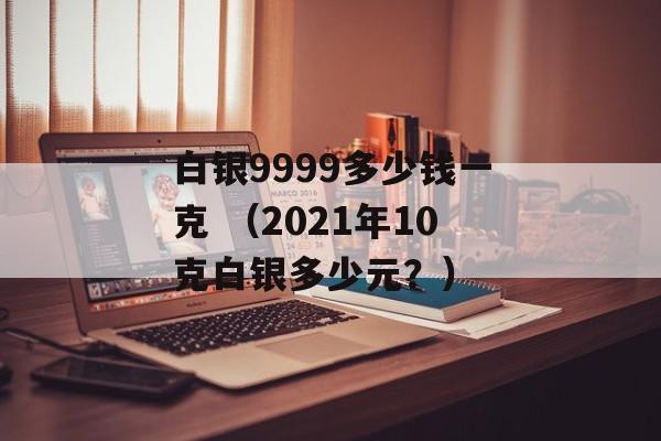 白银9999多少钱一克 （2021年10克白银多少元？）