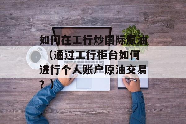 如何在工行炒国际原油 （通过工行柜台如何进行个人账户原油交易？）