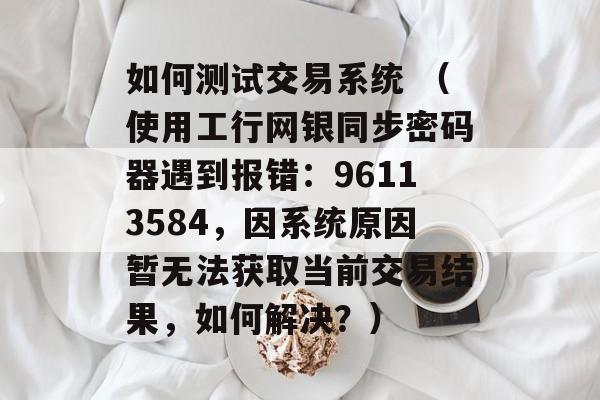 如何测试交易系统 （使用工行网银同步密码器遇到报错：96113584，因系统原因暂无法获取当前交易结果，如何解决？）