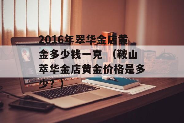 2016年翠华金店黄金多少钱一克 （鞍山萃华金店黄金价格是多少？）