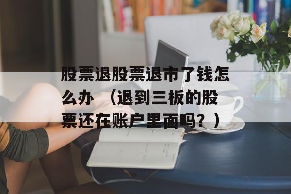 股票退股票退市了钱怎么办 （退到三板的股票还在账户里面吗？）