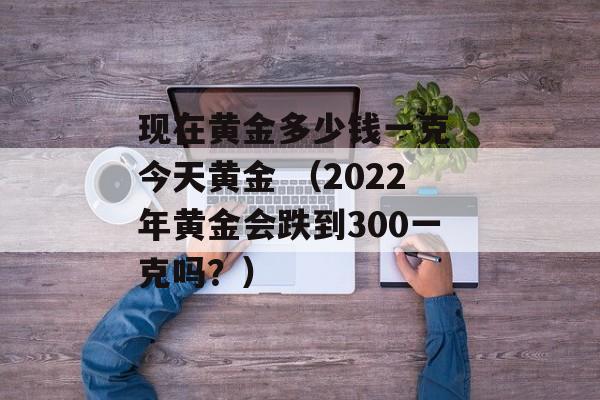 现在黄金多少钱一克 今天黄金 （2022年黄金会跌到300一克吗？）