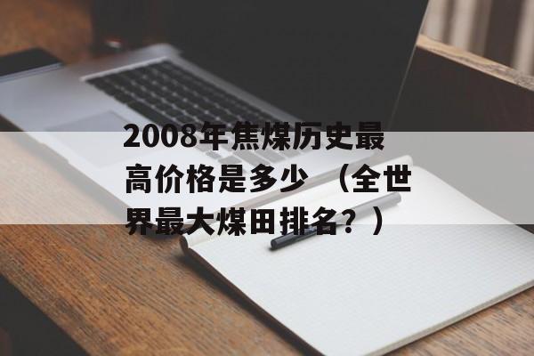 2008年焦煤历史最高价格是多少 （全世界最大煤田排名？）