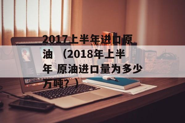 2017上半年进口原油 （2018年上半年 原油进口量为多少万吨？）