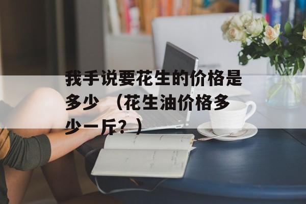 我手说要花生的价格是多少 （花生油价格多少一斤？）