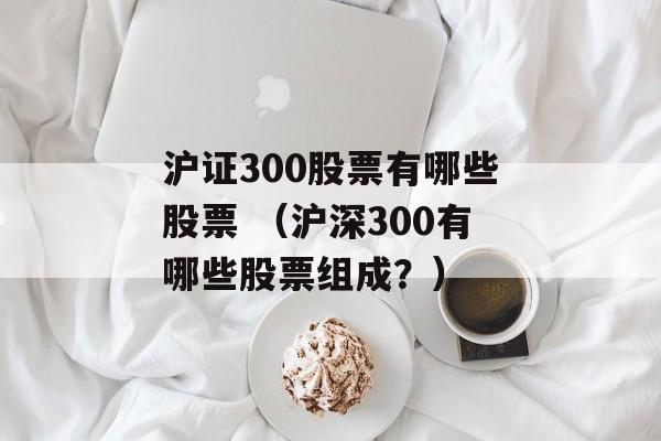 沪证300股票有哪些股票 （沪深300有哪些股票组成？）