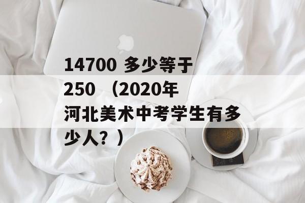 14700 多少等于250 （2020年河北美术中考学生有多少人？）