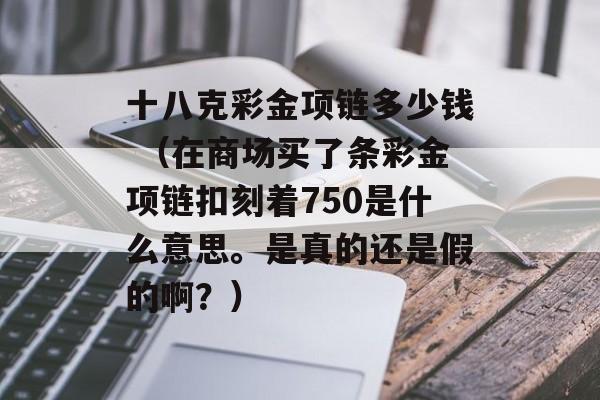 十八克彩金项链多少钱 （在商场买了条彩金项链扣刻着750是什么意思。是真的还是假的啊？）