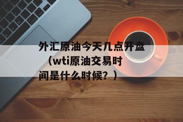 外汇原油今天几点开盘 （wti原油交易时间是什么时候？）