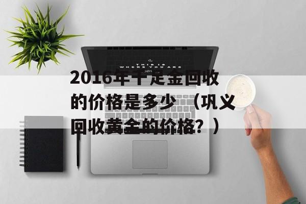 2016年千足金回收的价格是多少 （巩义回收黄金的价格？）