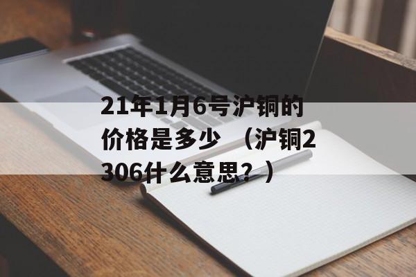 21年1月6号沪铜的价格是多少 （沪铜2306什么意思？）