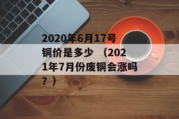 2020年6月17号铜价是多少 （2021年7月份废铜会涨吗？）