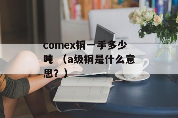 comex铜一手多少吨 （a级铜是什么意思？）