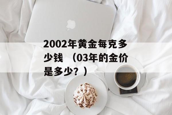 2002年黄金每克多少钱 （03年的金价是多少？）