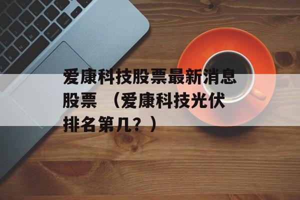 爱康科技股票最新消息股票 （爱康科技光伏排名第几？）