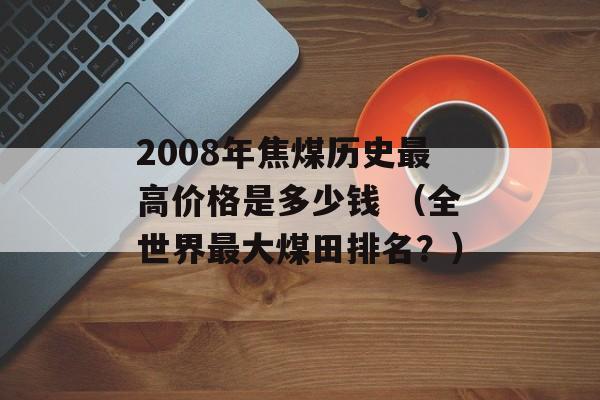 2008年焦煤历史最高价格是多少钱 （全世界最大煤田排名？）