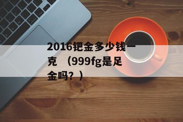 2016钯金多少钱一克 （999fg是足金吗？）