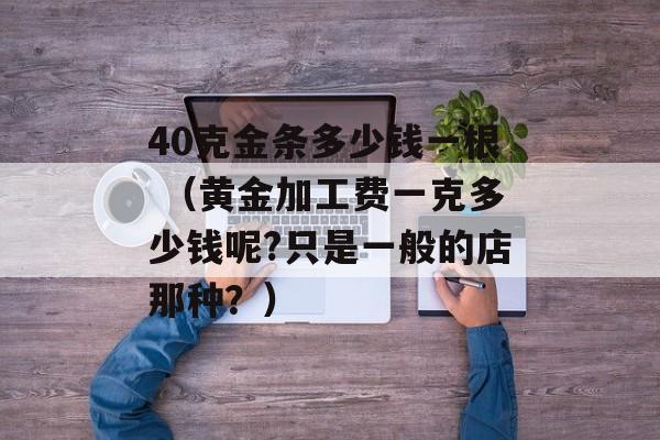 40克金条多少钱一根 （黄金加工费一克多少钱呢?只是一般的店那种？）