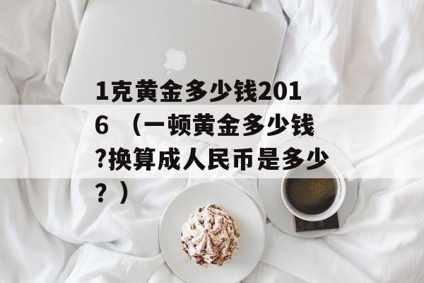 1克黄金多少钱2016 （一顿黄金多少钱?换算成人民币是多少？）