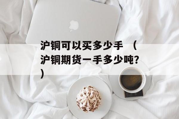 沪铜可以买多少手 （沪铜期货一手多少吨？）