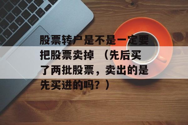 股票转户是不是一定要把股票卖掉 （先后买了两批股票，卖出的是先买进的吗？）