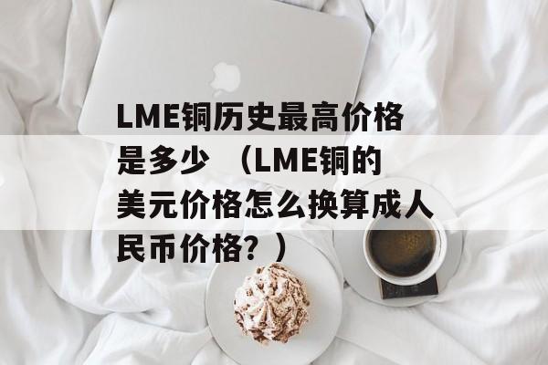 LME铜历史最高价格是多少 （LME铜的美元价格怎么换算成人民币价格？）