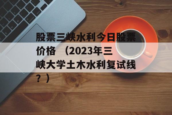 股票三峡水利今日股票价格 （2023年三峡大学土木水利复试线？）