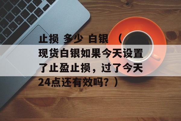 止损 多少 白银 （现货白银如果今天设置了止盈止损，过了今天24点还有效吗？）