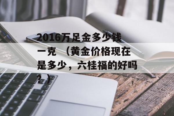 2016万足金多少钱一克 （黄金价格现在是多少，六桂福的好吗？）