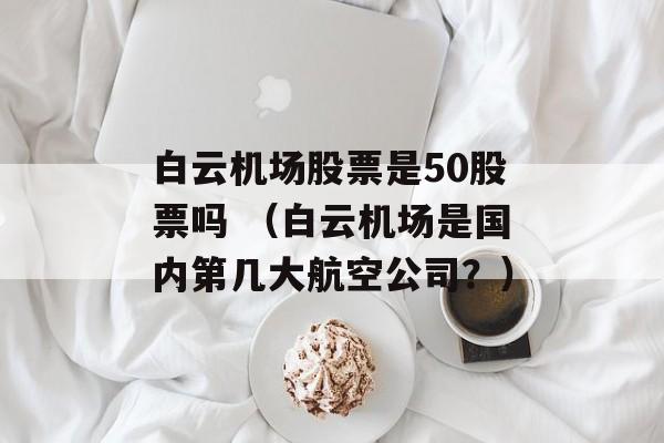 白云机场股票是50股票吗 （白云机场是国内第几大航空公司？）