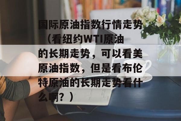 国际原油指数行情走势 （看纽约WTI原油的长期走势，可以看美原油指数，但是看布伦特原油的长期走势看什么啊？）