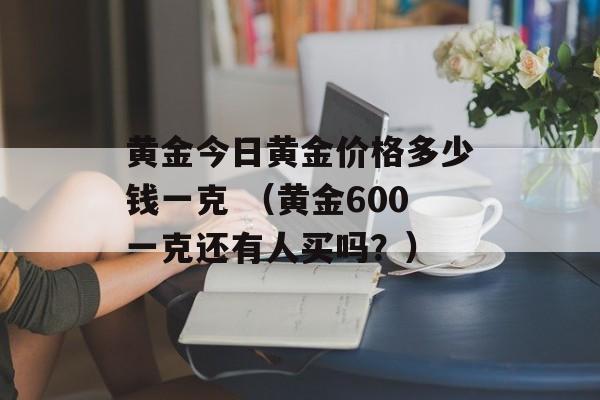 黄金今日黄金价格多少钱一克 （黄金600一克还有人买吗？）