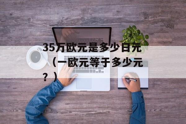 35万欧元是多少日元 （一欧元等于多少元？）