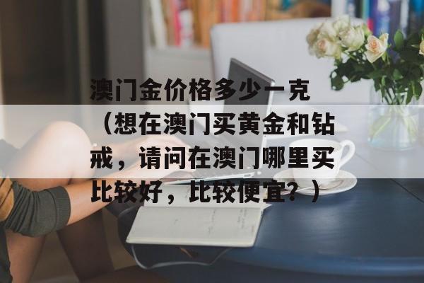 澳门金价格多少一克 （想在澳门买黄金和钻戒，请问在澳门哪里买比较好，比较便宜？）