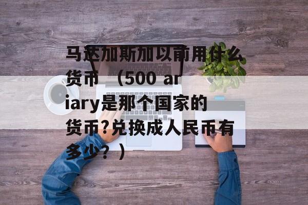 马达加斯加以前用什么货币 （500 ariary是那个国家的货币?兑换成人民币有多少？）