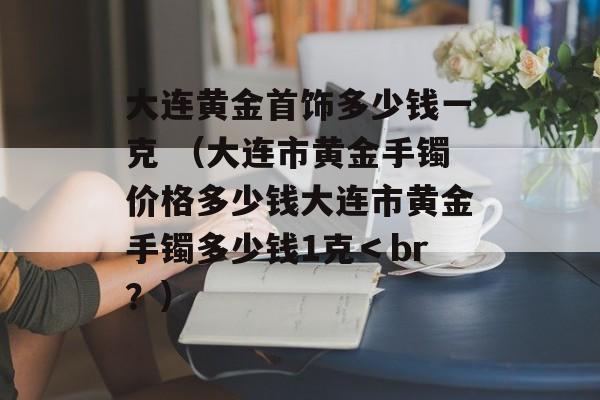 大连黄金首饰多少钱一克 （大连市黄金手镯价格多少钱大连市黄金手镯多少钱1克＜br？）