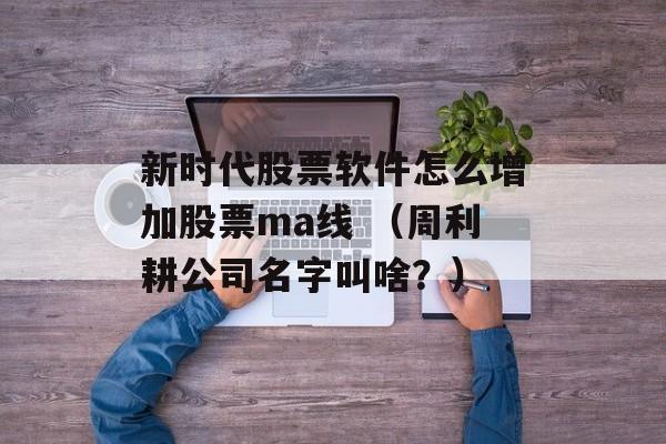 新时代股票软件怎么增加股票ma线 （周利耕公司名字叫啥？）