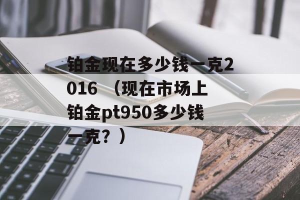 铂金现在多少钱一克2016 （现在市场上铂金pt950多少钱一克？）