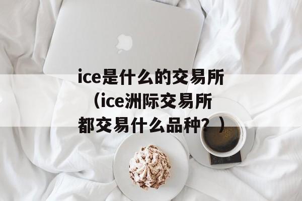 ice是什么的交易所 （ice洲际交易所都交易什么品种？）