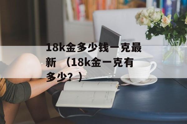 18k金多少钱一克最新 （18k金一克有多少？）