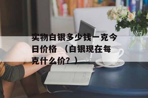 实物白银多少钱一克今日价格 （白银现在每克什么价？）