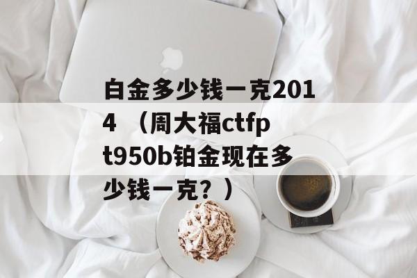 白金多少钱一克2014 （周大福ctfpt950b铂金现在多少钱一克？）