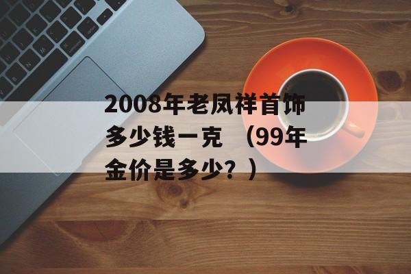 2008年老凤祥首饰多少钱一克 （99年金价是多少？）