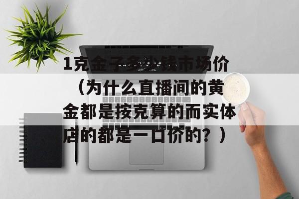 1克金子多少钱市场价 （为什么直播间的黄金都是按克算的而实体店的都是一口价的？）