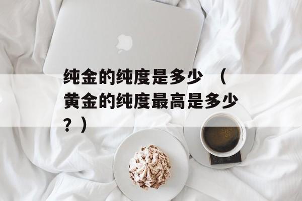 纯金的纯度是多少 （黄金的纯度最高是多少？）