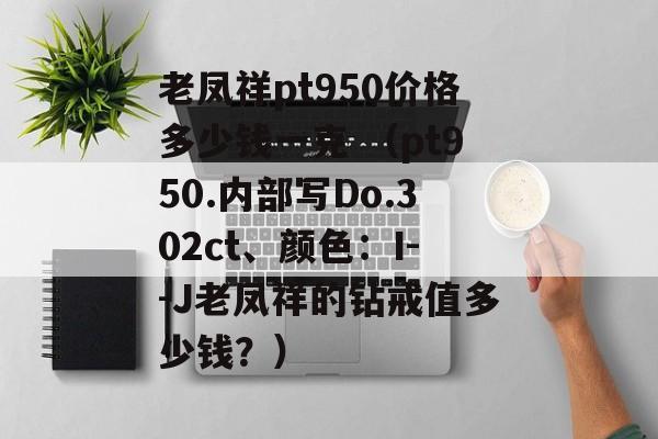 老凤祥pt950价格多少钱一克 （pt950.内部写Do.302ct、颜色：I--J老凤祥的钻戒值多少钱？）