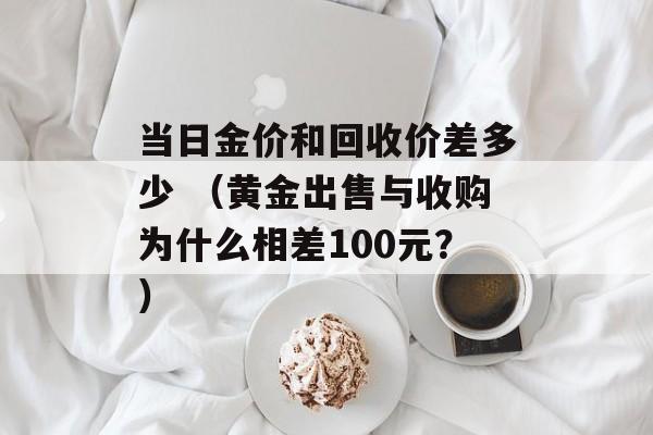 当日金价和回收价差多少 （黄金出售与收购为什么相差100元？）