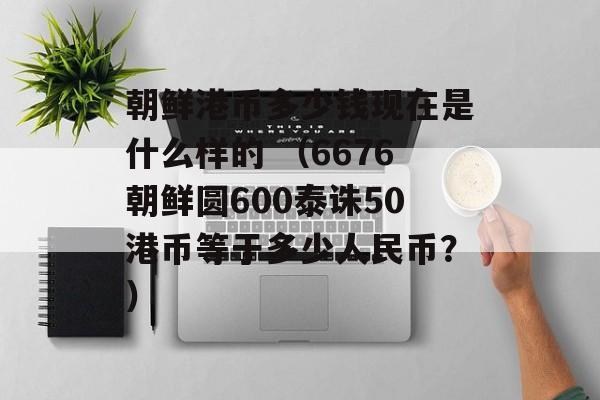 朝鲜港币多少钱现在是什么样的 （6676朝鲜圆600泰诛50港币等于多少人民币？）