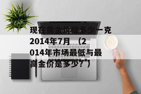 现在黄金价格多少一克2014年7月 （2014年市场最低与最高金价是多少？）