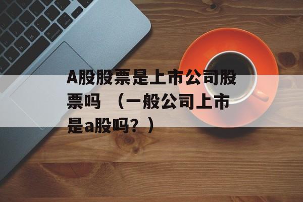 A股股票是上市公司股票吗 （一般公司上市是a股吗？）